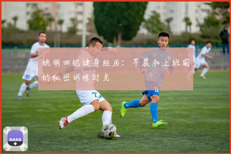 姚明回忆健身经历：早晨和上班前的秘密训练时光