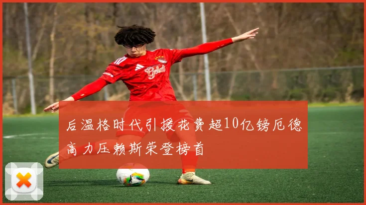 后温格时代引援花费超10亿镑厄德高力压赖斯荣登榜首