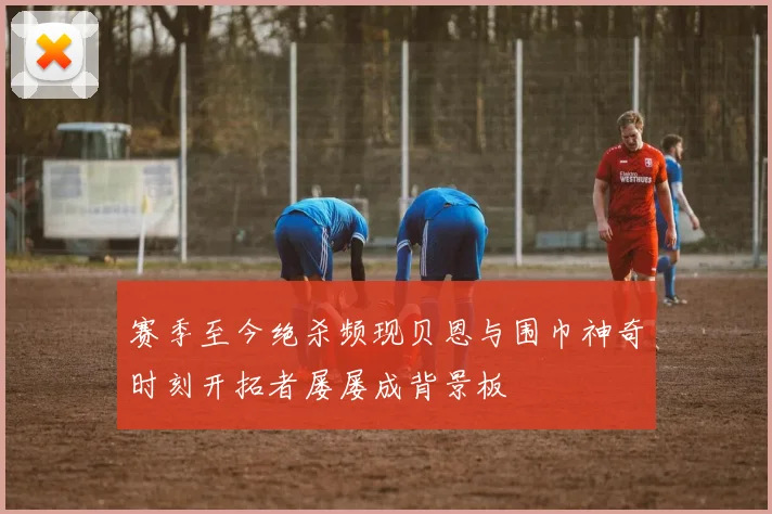 赛季至今绝杀频现贝恩与围巾神奇时刻开拓者屡屡成背景板