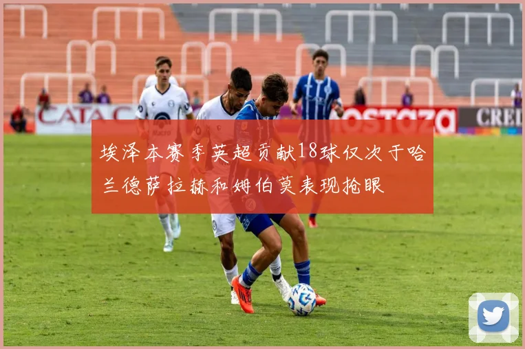 埃泽本赛季英超贡献18球仅次于哈兰德萨拉赫和姆伯莫表现抢眼