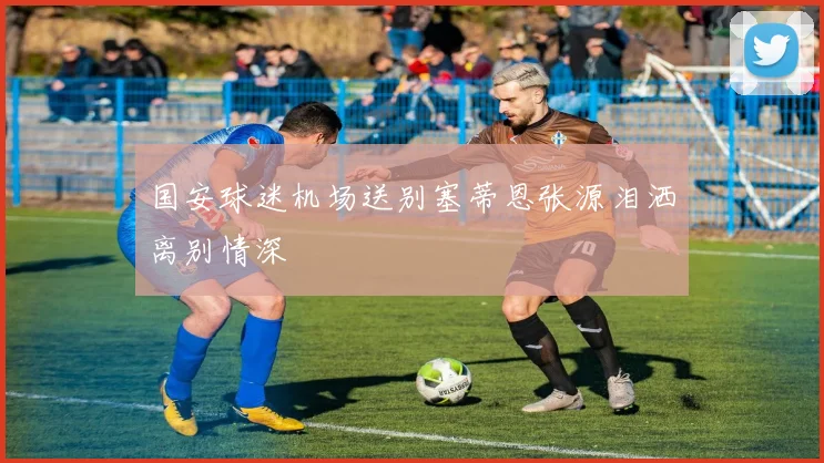 国安球迷机场送别塞蒂恩张源泪洒离别情深