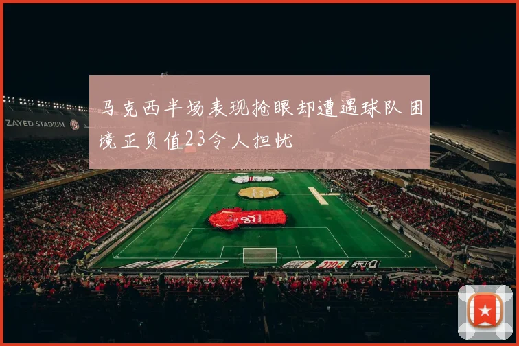 马克西半场表现抢眼却遭遇球队困境正负值23令人担忧