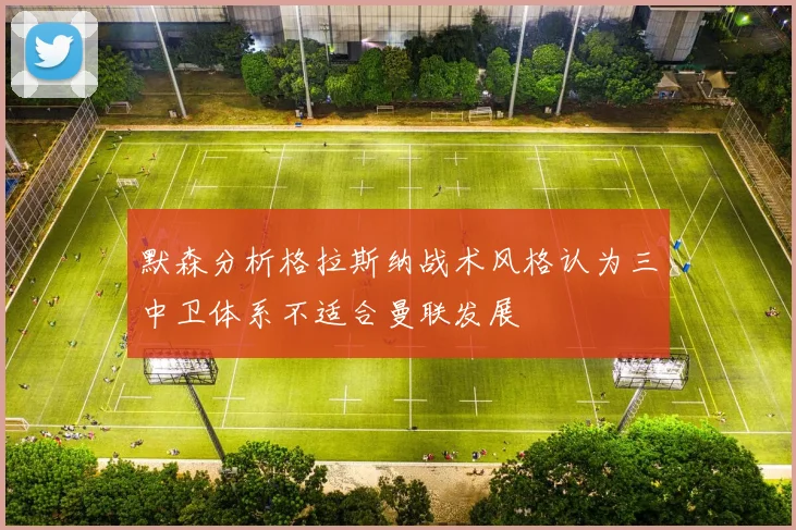 默森分析格拉斯纳战术风格认为三中卫体系不适合曼联发展