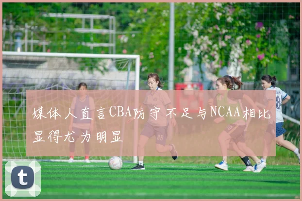 媒体人直言CBA防守不足与NCAA相比显得尤为明显