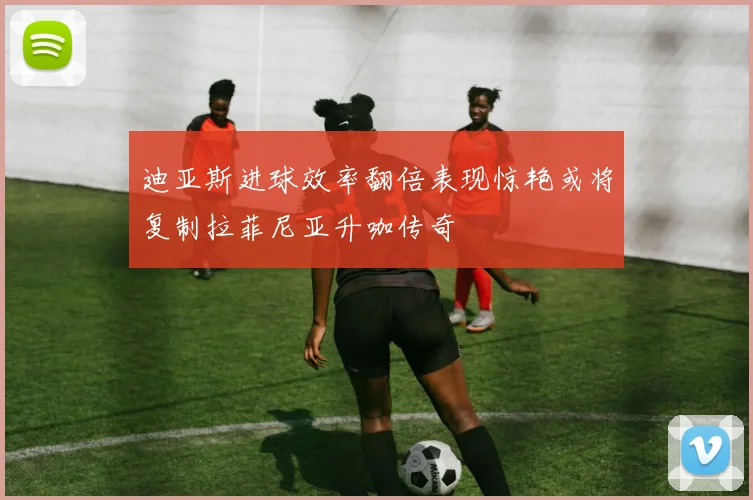 迪亚斯进球效率翻倍表现惊艳或将复制拉菲尼亚升咖传奇