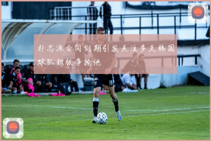 朴志洙合同到期引发关注多支韩国球队积极争抢他