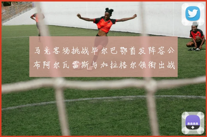 马竞客场挑战毕尔巴鄂首发阵容公布阿尔瓦雷斯与加拉格尔领衔出战