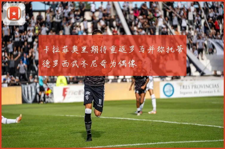 卡拉菲奥里期待重返罗马并称托蒂德罗西武齐尼奇为偶像