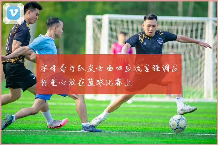 字母哥与队友会面回应流言强调应将重心放在篮球比赛上