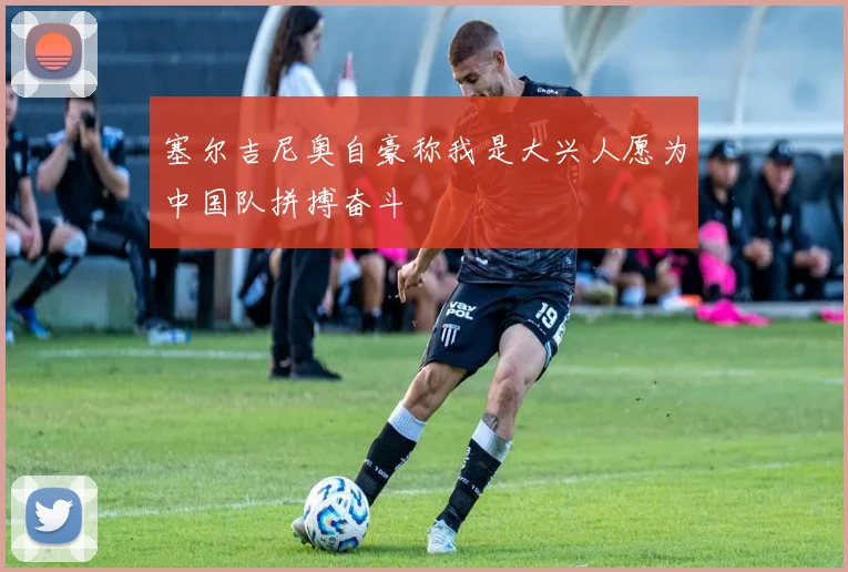 塞尔吉尼奥自豪称我是大兴人愿为中国队拼搏奋斗