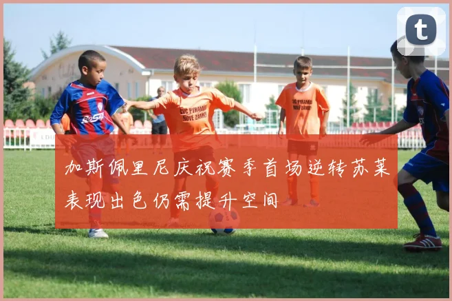 加斯佩里尼庆祝赛季首场逆转苏莱表现出色仍需提升空间
