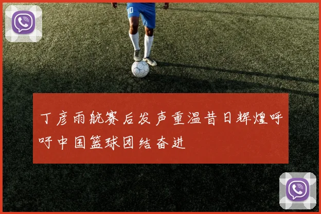 丁彦雨航赛后发声重温昔日辉煌呼吁中国篮球团结奋进