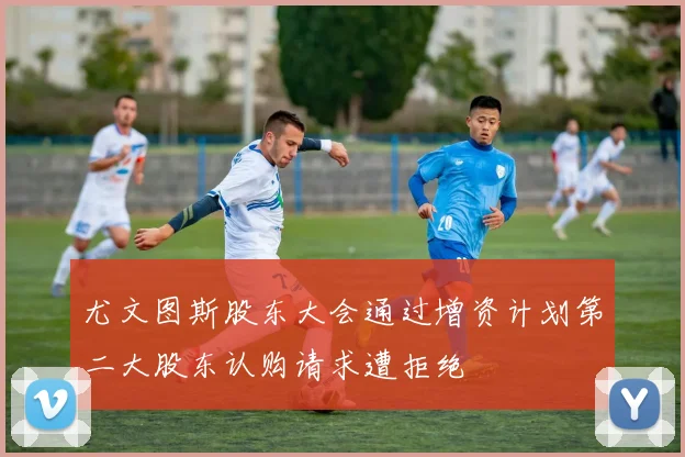 尤文图斯股东大会通过增资计划第二大股东认购请求遭拒绝