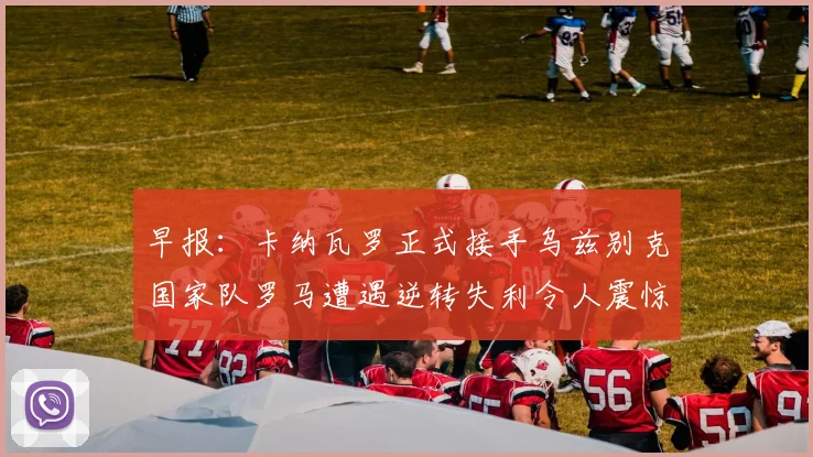 早报：卡纳瓦罗正式接手乌兹别克国家队罗马遭遇逆转失利令人震惊