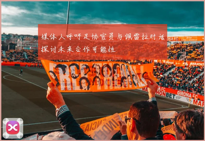 媒体人呼吁足协官员与佩雷拉对话探讨未来合作可能性